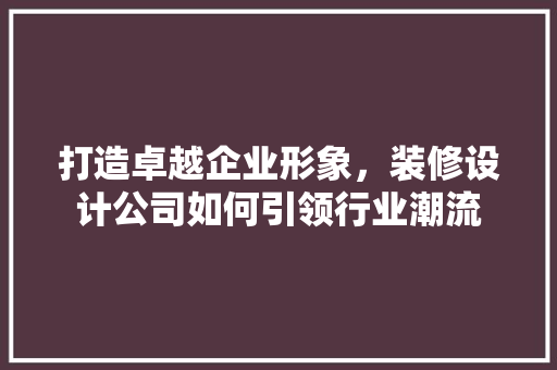 打造卓越企业形象，装修设计公司如何引领行业潮流 软装设计