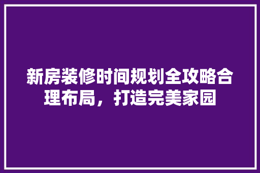 新房装修时间规划全攻略合理布局，打造完美家园