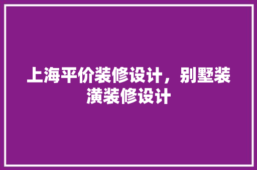 上海平价装修设计，别墅装潢装修设计