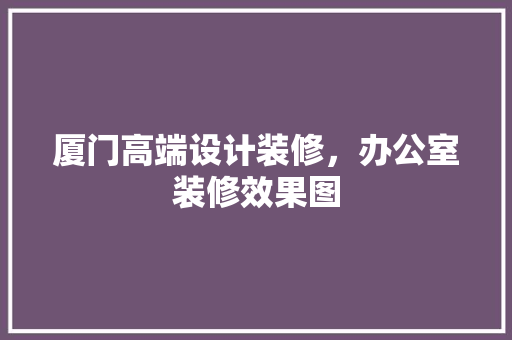 厦门高端设计装修，办公室装修效果图 室内设计