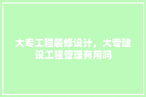 大专工程装修设计，大专建设工程管理有用吗