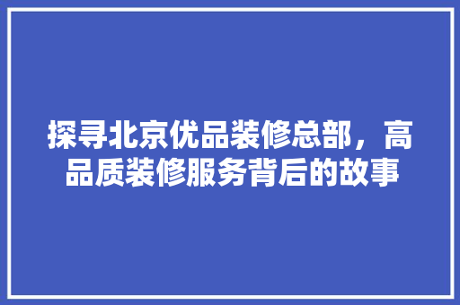 探寻北京优品装修总部，高品质装修服务背后的故事