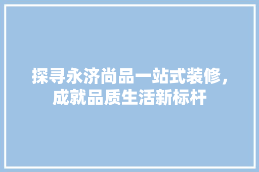 探寻永济尚品一站式装修，成就品质生活新标杆
