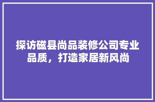 探访磁县尚品装修公司专业品质，打造家居新风尚