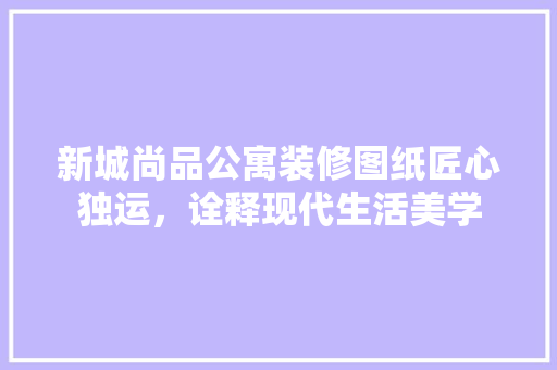 新城尚品公寓装修图纸匠心独运，诠释现代生活美学