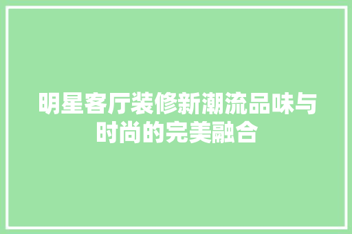 明星客厅装修新潮流品味与时尚的完美融合