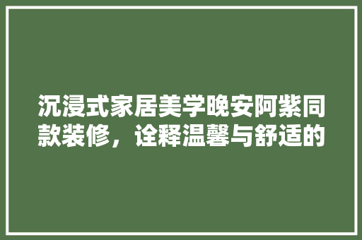 沉浸式家居美学晚安阿紫同款装修，诠释温馨与舒适的居住哲学