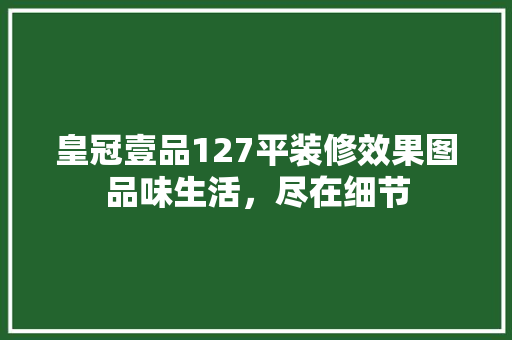 皇冠壹品127平装修效果图品味生活，尽在细节