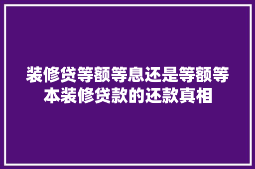 装修贷等额等息还是等额等本装修贷款的还款真相