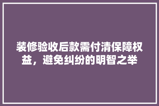 装修验收后款需付清保障权益，避免纠纷的明智之举