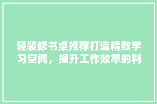 轻装修书桌推荐打造精致学习空间，提升工作效率的利器