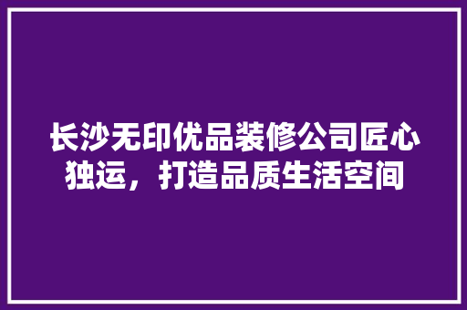 长沙无印优品装修公司匠心独运，打造品质生活空间