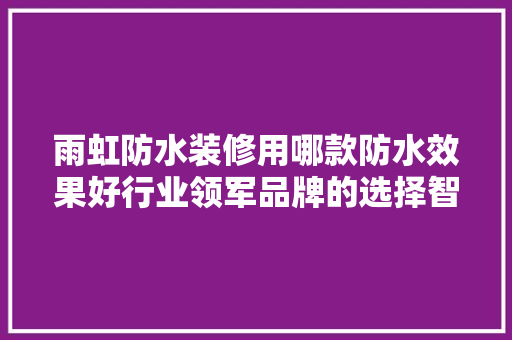雨虹防水装修用哪款防水效果好行业领军品牌的选择智慧