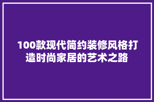 100款现代简约装修风格打造时尚家居的艺术之路 家居装修