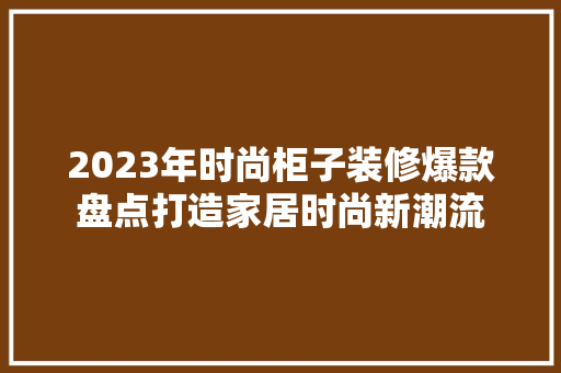 2023年时尚柜子装修爆款盘点打造家居时尚新潮流