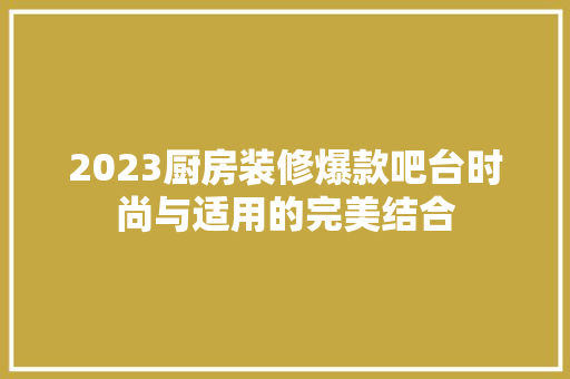 2023厨房装修爆款吧台时尚与适用的完美结合