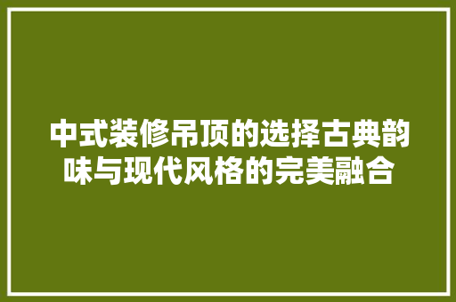 中式装修吊顶的选择古典韵味与现代风格的完美融合