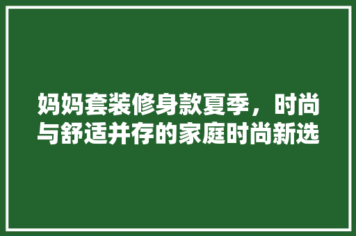 妈妈套装修身款夏季，时尚与舒适并存的家庭时尚新选择