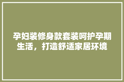 孕妇装修身款套装呵护孕期生活，打造舒适家居环境