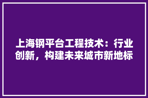 上海钢平台工程技术：行业创新，构建未来城市新地标 家居装修