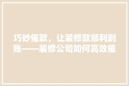 巧妙催款，让装修款顺利到账——装修公司如何高效催收客户款项