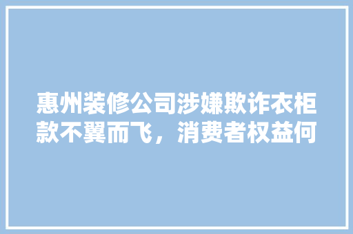 惠州装修公司涉嫌欺诈衣柜款不翼而飞，消费者权益何在