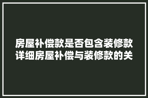 房屋补偿款是否包含装修款详细房屋补偿与装修款的关系