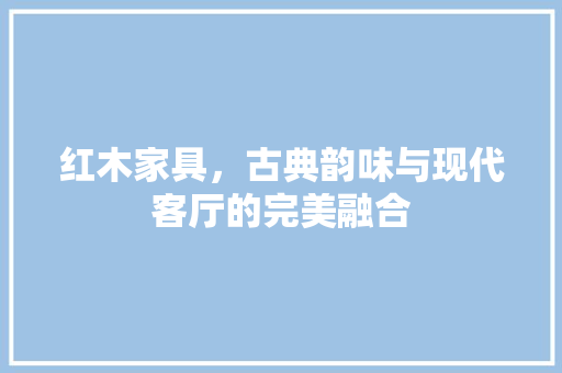 红木家具，古典韵味与现代客厅的完美融合