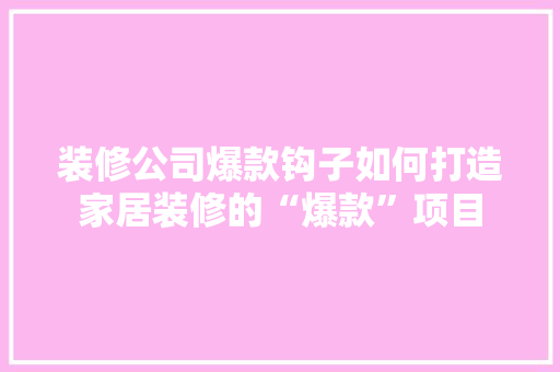 装修公司爆款钩子如何打造家居装修的“爆款”项目
