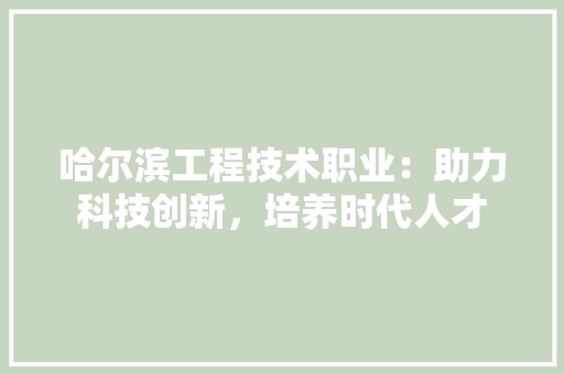哈尔滨工程技术职业：助力科技创新，培养时代人才