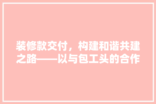 装修款交付，构建和谐共建之路——以与包工头的合作为例