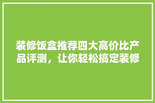 装修饭盒推荐四大高价比产品评测，让你轻松搞定装修需求！