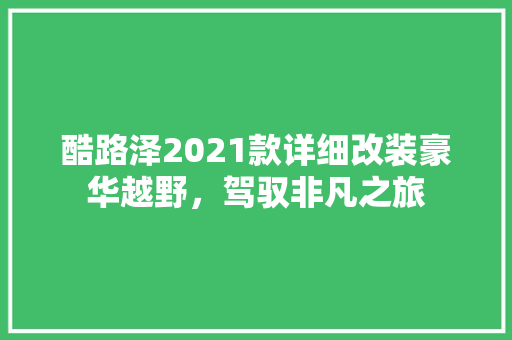 酷路泽2021款详细改装豪华越野，驾驭非凡之旅
