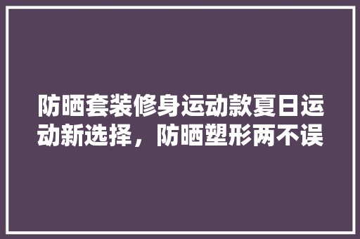 防晒套装修身运动款夏日运动新选择，防晒塑形两不误