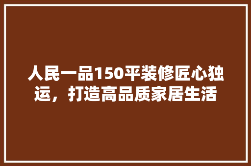 人民一品150平装修匠心独运，打造高品质家居生活