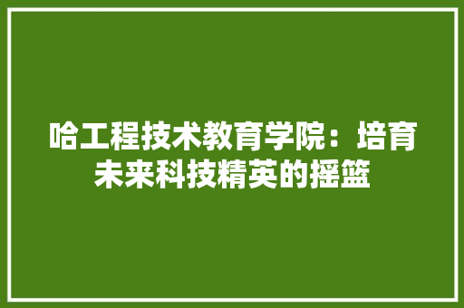 哈工程技术教育学院：培育未来科技精英的摇篮 卧室装修