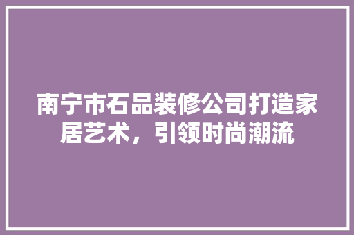 南宁市石品装修公司打造家居艺术，引领时尚潮流