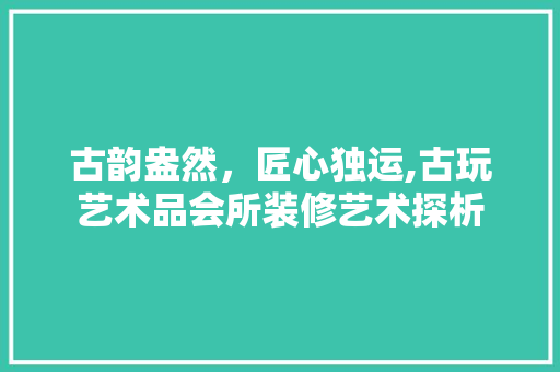 古韵盎然，匠心独运,古玩艺术品会所装修艺术探析