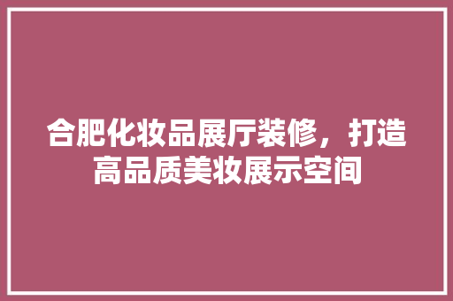 合肥化妆品展厅装修，打造高品质美妆展示空间