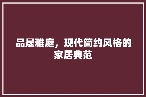 品晟雅庭，现代简约风格的家居典范
