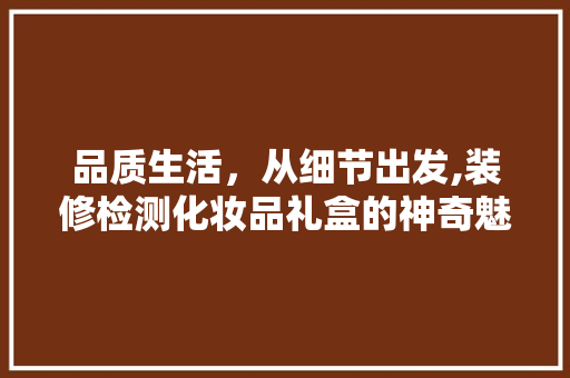品质生活，从细节出发,装修检测化妆品礼盒的神奇魅力