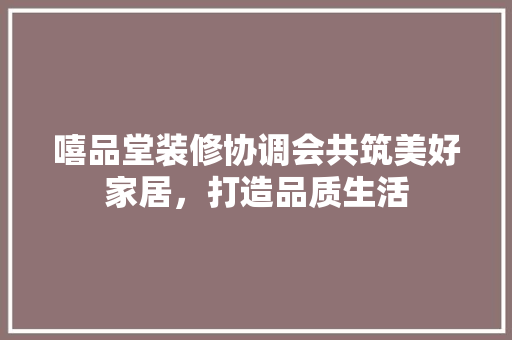 嘻品堂装修协调会共筑美好家居，打造品质生活