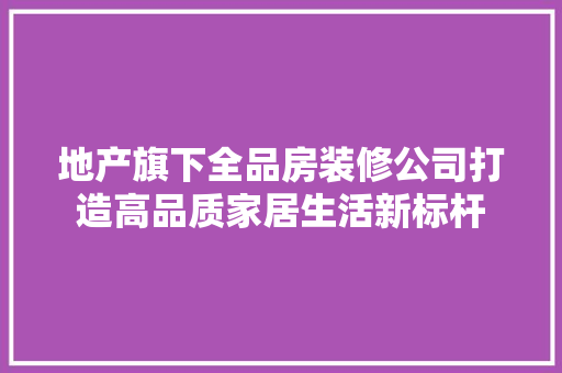 地产旗下全品房装修公司打造高品质家居生活新标杆