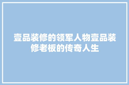 壹品装修的领军人物壹品装修老板的传奇人生