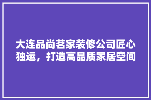 大连品尚茗家装修公司匠心独运，打造高品质家居空间