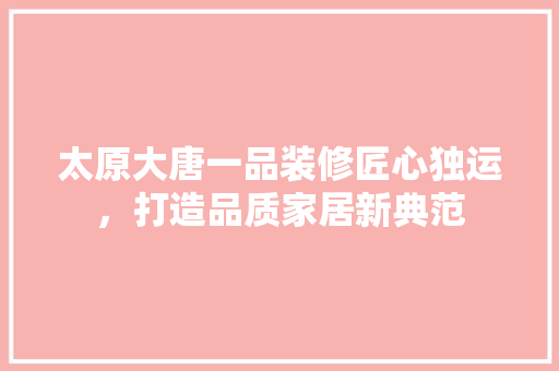太原大唐一品装修匠心独运，打造品质家居新典范