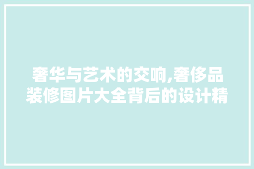 奢华与艺术的交响,奢侈品装修图片大全背后的设计精髓