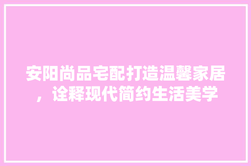 安阳尚品宅配打造温馨家居，诠释现代简约生活美学