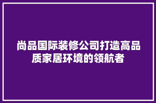 尚品国际装修公司打造高品质家居环境的领航者