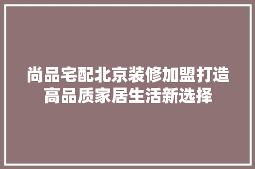 尚品宅配北京装修加盟打造高品质家居生活新选择